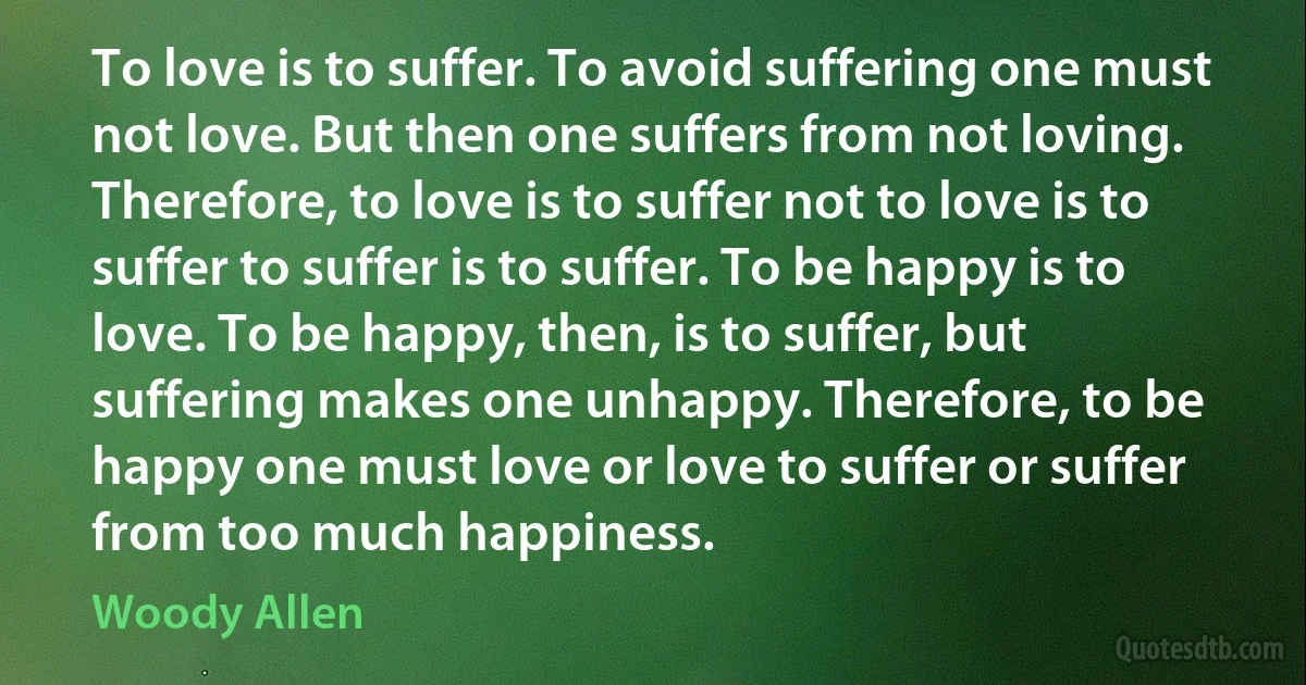 To love is to suffer. To avoid suffering one must not love. But then one suffers from not loving. Therefore, to love is to suffer not to love is to suffer to suffer is to suffer. To be happy is to love. To be happy, then, is to suffer, but suffering makes one unhappy. Therefore, to be happy one must love or love to suffer or suffer from too much happiness. (Woody Allen)