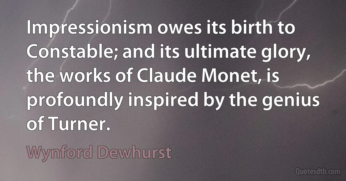 Impressionism owes its birth to Constable; and its ultimate glory, the works of Claude Monet, is profoundly inspired by the genius of Turner. (Wynford Dewhurst)