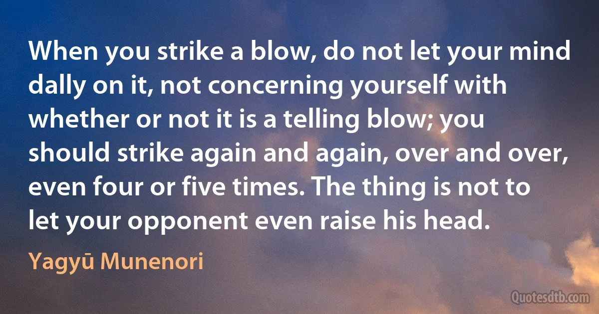 When you strike a blow, do not let your mind dally on it, not concerning yourself with whether or not it is a telling blow; you should strike again and again, over and over, even four or five times. The thing is not to let your opponent even raise his head. (Yagyū Munenori)