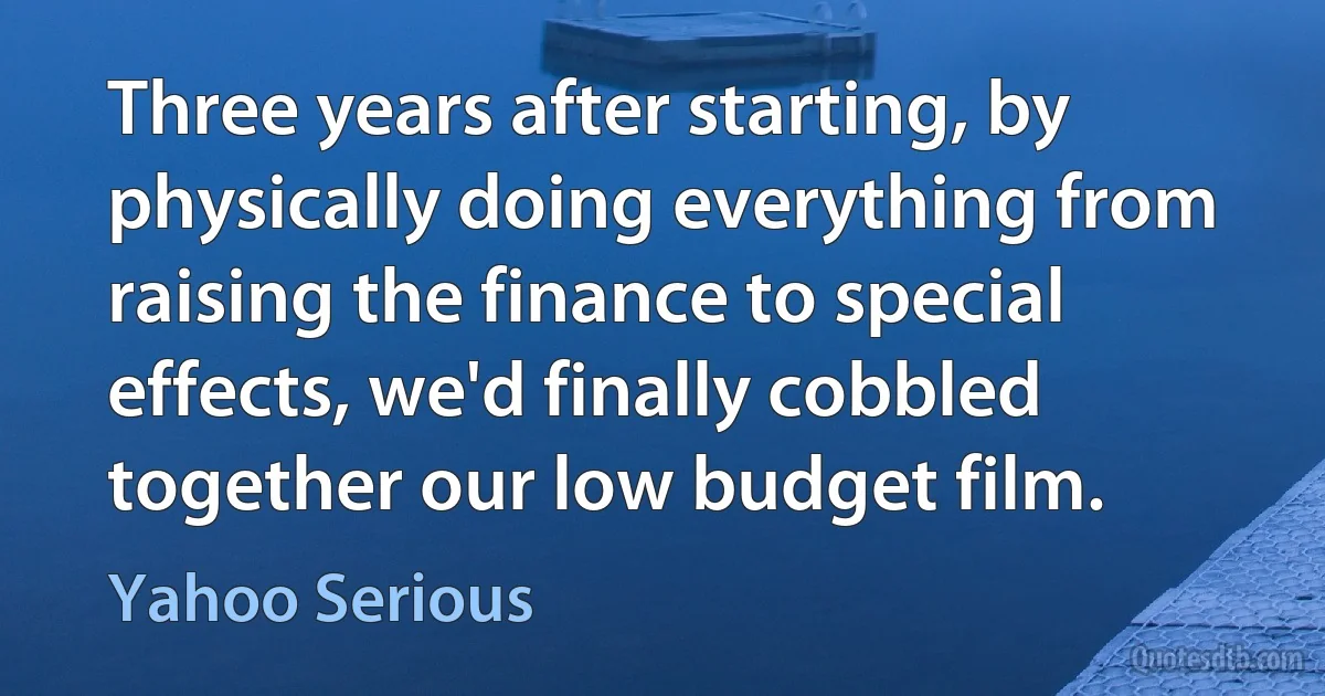 Three years after starting, by physically doing everything from raising the finance to special effects, we'd finally cobbled together our low budget film. (Yahoo Serious)