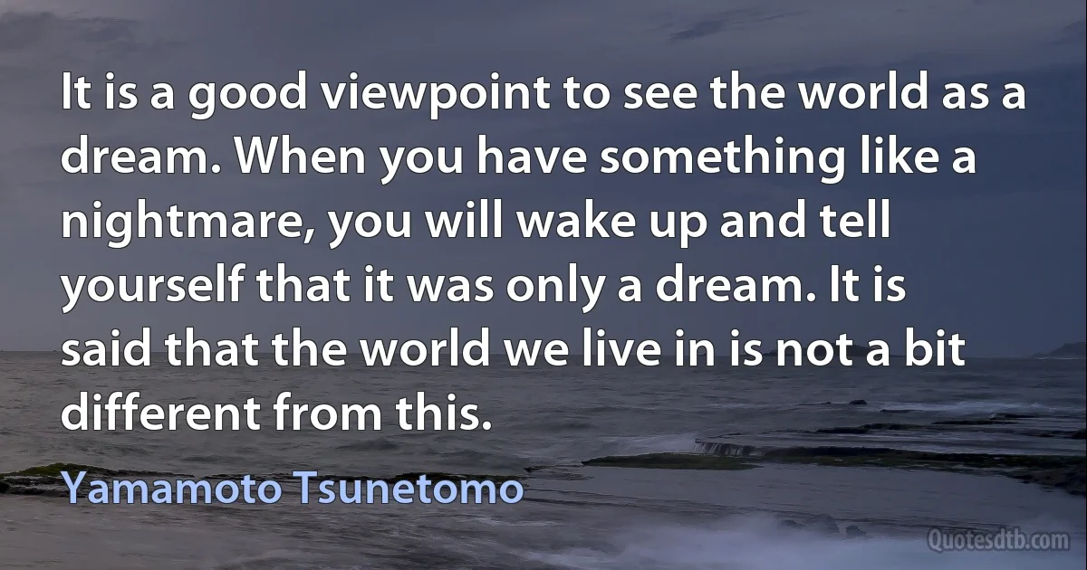 It is a good viewpoint to see the world as a dream. When you have something like a nightmare, you will wake up and tell yourself that it was only a dream. It is said that the world we live in is not a bit different from this. (Yamamoto Tsunetomo)