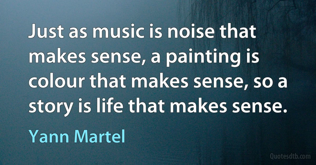 Just as music is noise that makes sense, a painting is colour that makes sense, so a story is life that makes sense. (Yann Martel)