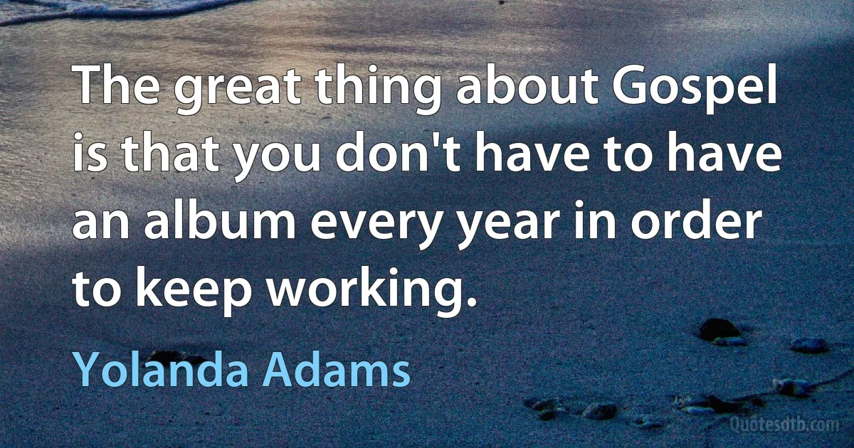 The great thing about Gospel is that you don't have to have an album every year in order to keep working. (Yolanda Adams)