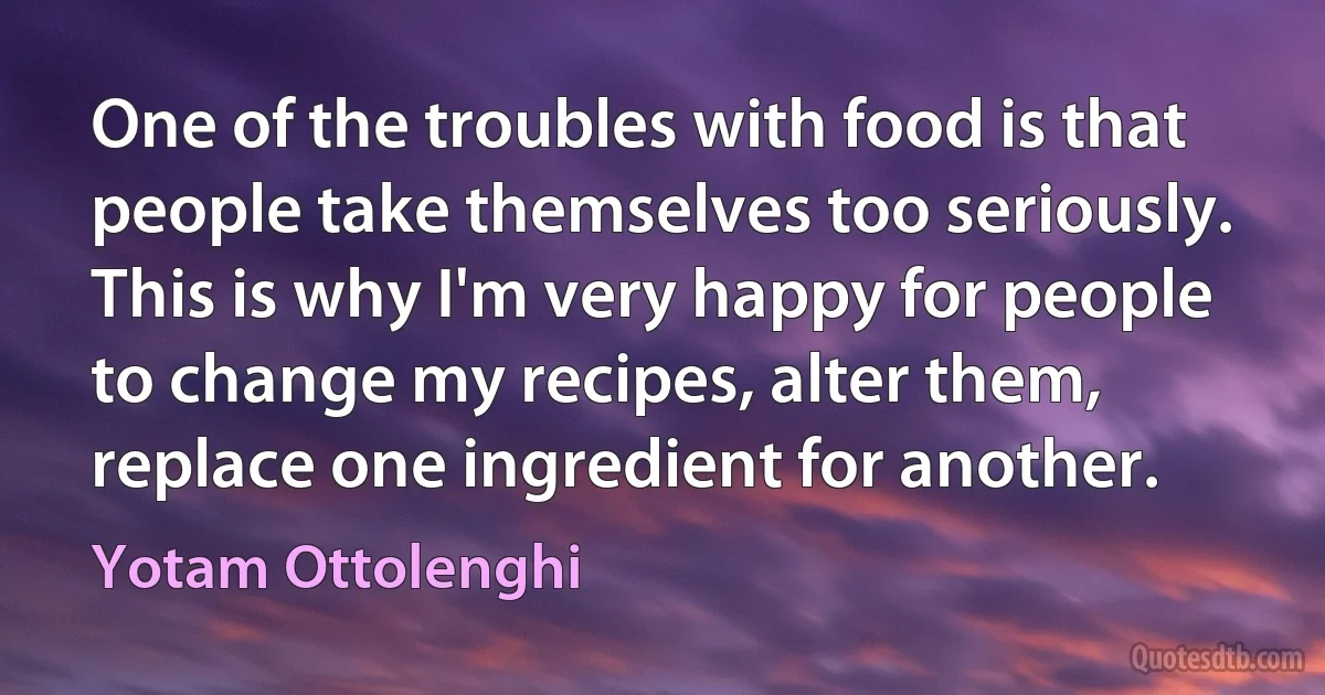 One of the troubles with food is that people take themselves too seriously. This is why I'm very happy for people to change my recipes, alter them, replace one ingredient for another. (Yotam Ottolenghi)