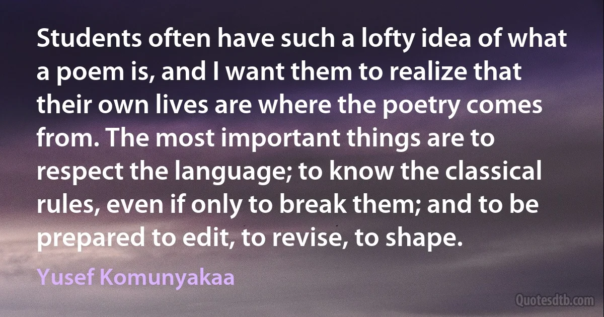 Students often have such a lofty idea of what a poem is, and I want them to realize that their own lives are where the poetry comes from. The most important things are to respect the language; to know the classical rules, even if only to break them; and to be prepared to edit, to revise, to shape. (Yusef Komunyakaa)