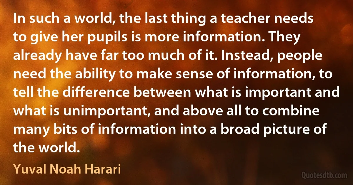 In such a world, the last thing a teacher needs to give her pupils is more information. They already have far too much of it. Instead, people need the ability to make sense of information, to tell the difference between what is important and what is unimportant, and above all to combine many bits of information into a broad picture of the world. (Yuval Noah Harari)