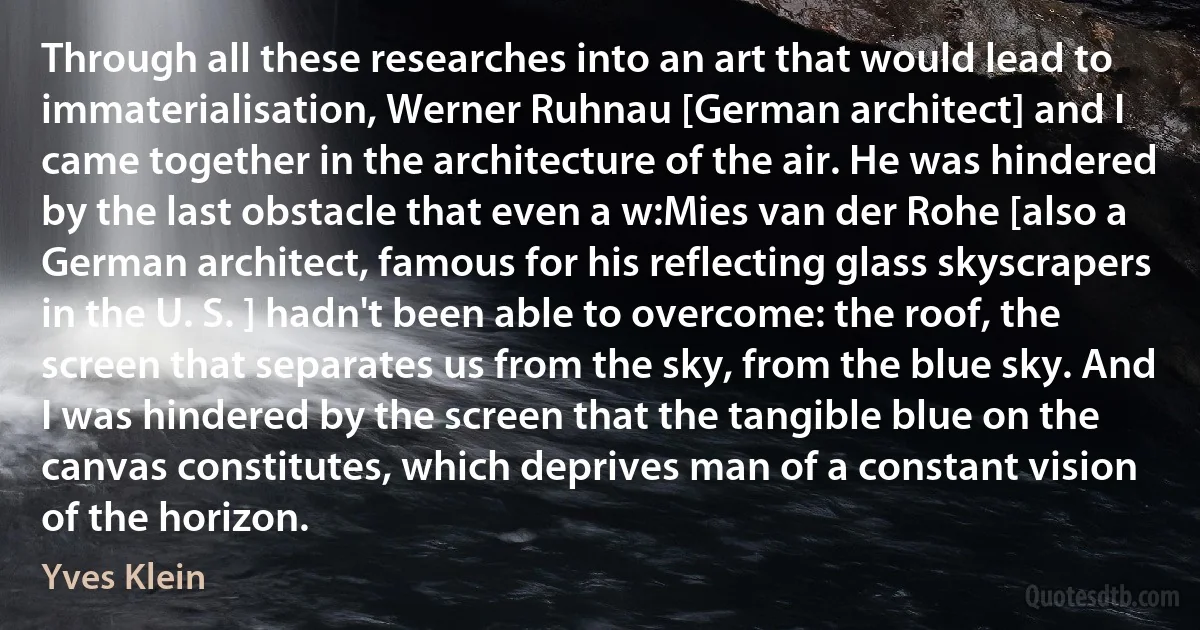 Through all these researches into an art that would lead to immaterialisation, Werner Ruhnau [German architect] and I came together in the architecture of the air. He was hindered by the last obstacle that even a w:Mies van der Rohe [also a German architect, famous for his reflecting glass skyscrapers in the U. S. ] hadn't been able to overcome: the roof, the screen that separates us from the sky, from the blue sky. And I was hindered by the screen that the tangible blue on the canvas constitutes, which deprives man of a constant vision of the horizon. (Yves Klein)