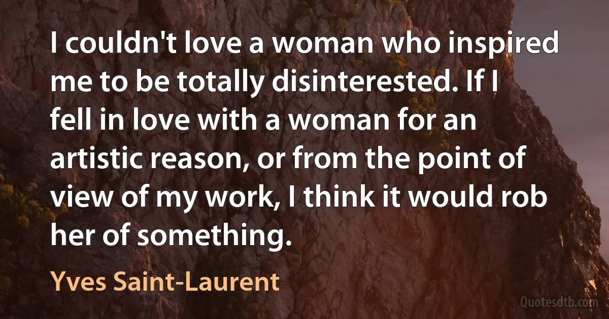 I couldn't love a woman who inspired me to be totally disinterested. If I fell in love with a woman for an artistic reason, or from the point of view of my work, I think it would rob her of something. (Yves Saint-Laurent)