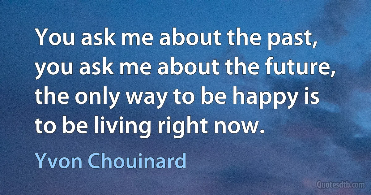 You ask me about the past, you ask me about the future, the only way to be happy is to be living right now. (Yvon Chouinard)