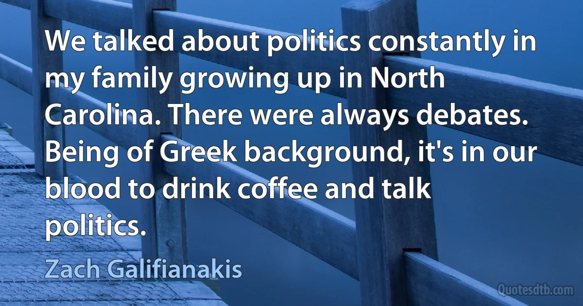 We talked about politics constantly in my family growing up in North Carolina. There were always debates. Being of Greek background, it's in our blood to drink coffee and talk politics. (Zach Galifianakis)