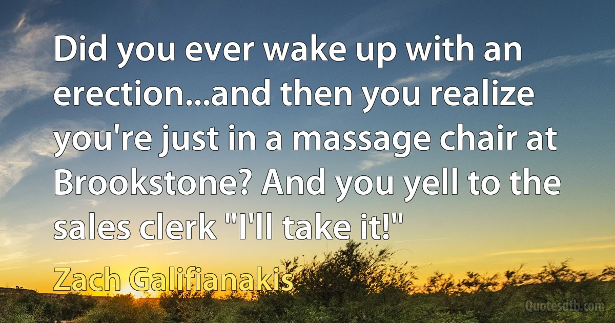 Did you ever wake up with an erection...and then you realize you're just in a massage chair at Brookstone? And you yell to the sales clerk "I'll take it!" (Zach Galifianakis)