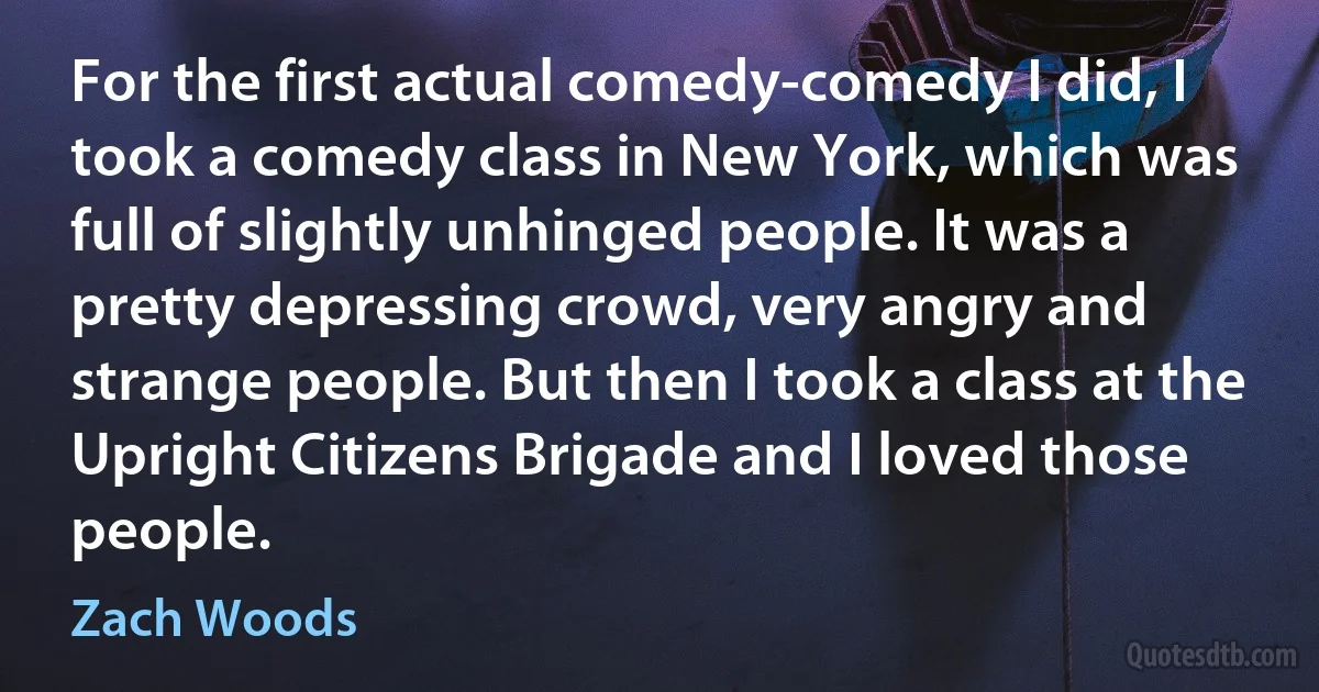 For the first actual comedy-comedy I did, I took a comedy class in New York, which was full of slightly unhinged people. It was a pretty depressing crowd, very angry and strange people. But then I took a class at the Upright Citizens Brigade and I loved those people. (Zach Woods)