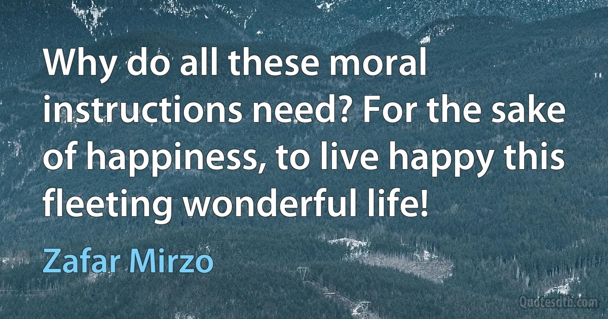 Why do all these moral instructions need? For the sake of happiness, to live happy this fleeting wonderful life! (Zafar Mirzo)