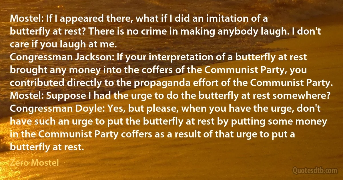 Mostel: If I appeared there, what if I did an imitation of a butterfly at rest? There is no crime in making anybody laugh. I don't care if you laugh at me.
Congressman Jackson: If your interpretation of a butterfly at rest brought any money into the coffers of the Communist Party, you contributed directly to the propaganda effort of the Communist Party.
Mostel: Suppose I had the urge to do the butterfly at rest somewhere?
Congressman Doyle: Yes, but please, when you have the urge, don't have such an urge to put the butterfly at rest by putting some money in the Communist Party coffers as a result of that urge to put a butterfly at rest. (Zero Mostel)