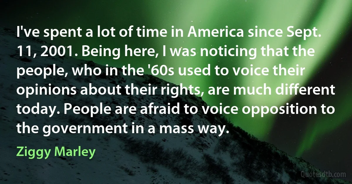 I've spent a lot of time in America since Sept. 11, 2001. Being here, I was noticing that the people, who in the '60s used to voice their opinions about their rights, are much different today. People are afraid to voice opposition to the government in a mass way. (Ziggy Marley)