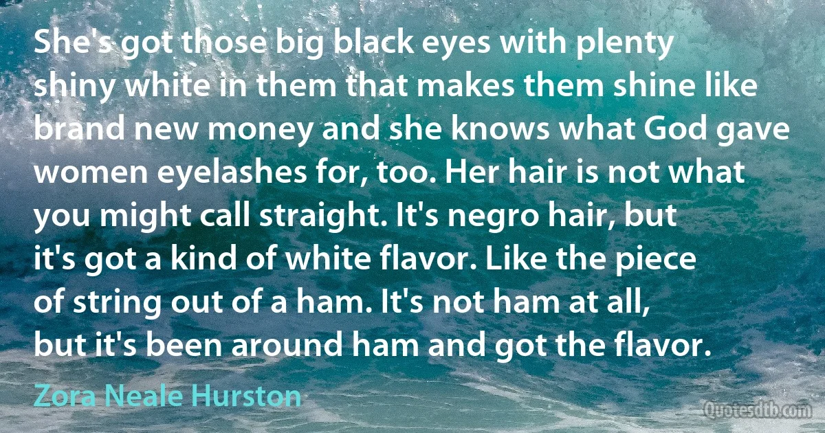 She's got those big black eyes with plenty shiny white in them that makes them shine like brand new money and she knows what God gave women eyelashes for, too. Her hair is not what you might call straight. It's negro hair, but it's got a kind of white flavor. Like the piece of string out of a ham. It's not ham at all, but it's been around ham and got the flavor. (Zora Neale Hurston)