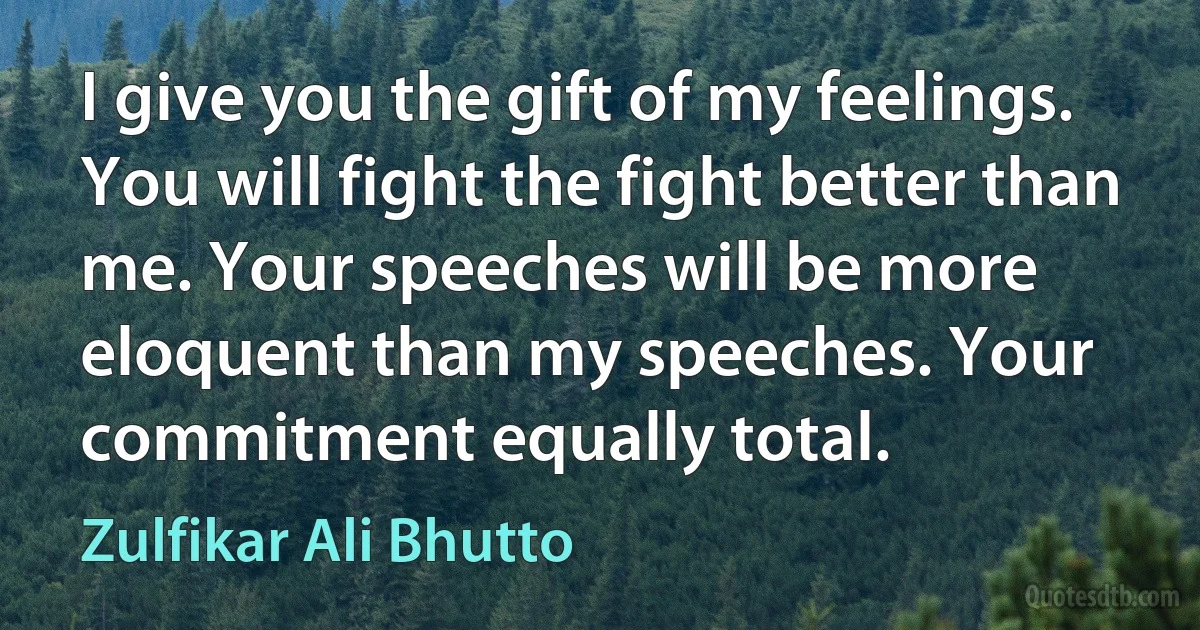 I give you the gift of my feelings. You will fight the fight better than me. Your speeches will be more eloquent than my speeches. Your commitment equally total. (Zulfikar Ali Bhutto)