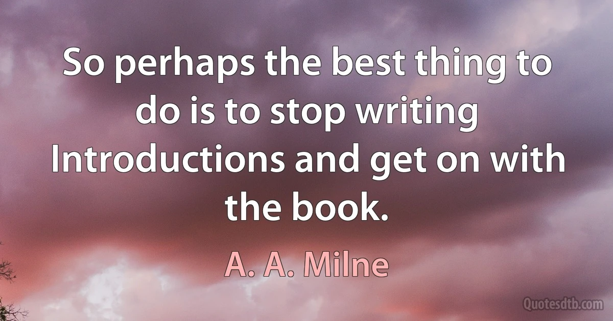 So perhaps the best thing to do is to stop writing Introductions and get on with the book. (A. A. Milne)