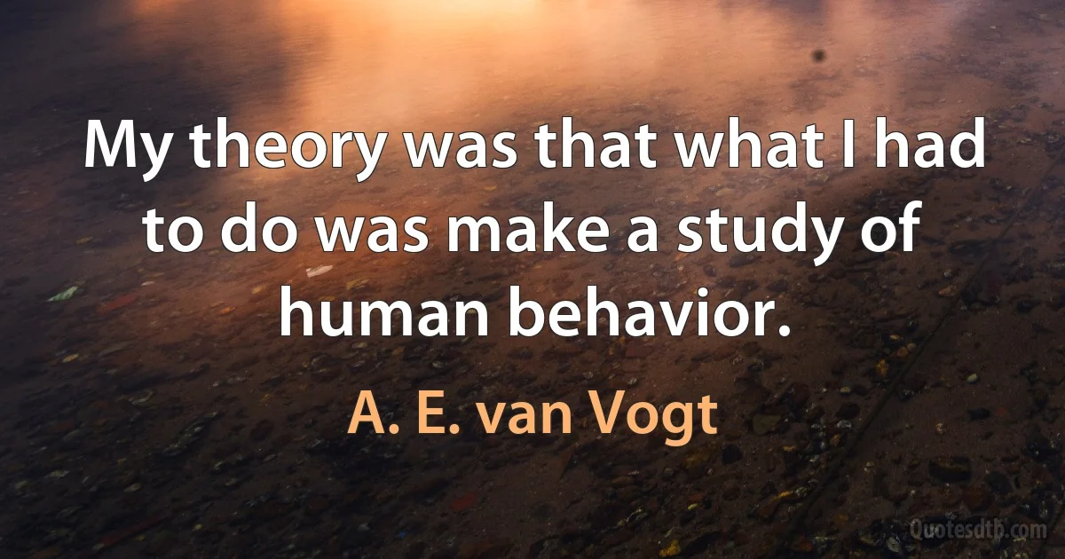 My theory was that what I had to do was make a study of human behavior. (A. E. van Vogt)