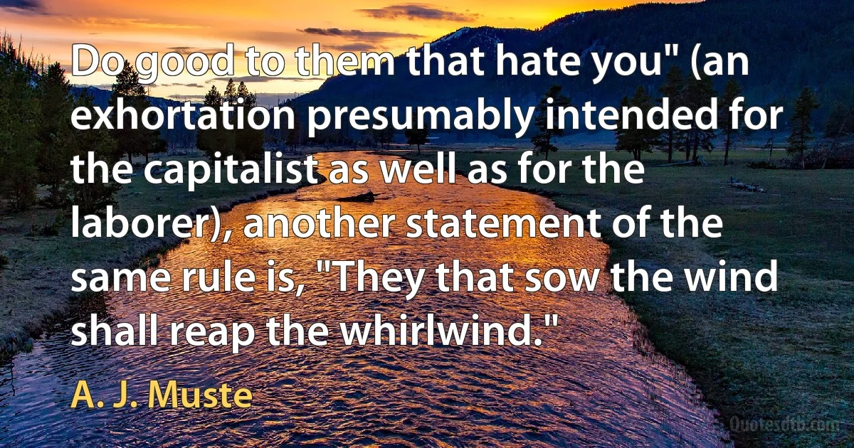 Do good to them that hate you" (an exhortation presumably intended for the capitalist as well as for the laborer), another statement of the same rule is, "They that sow the wind shall reap the whirlwind." (A. J. Muste)