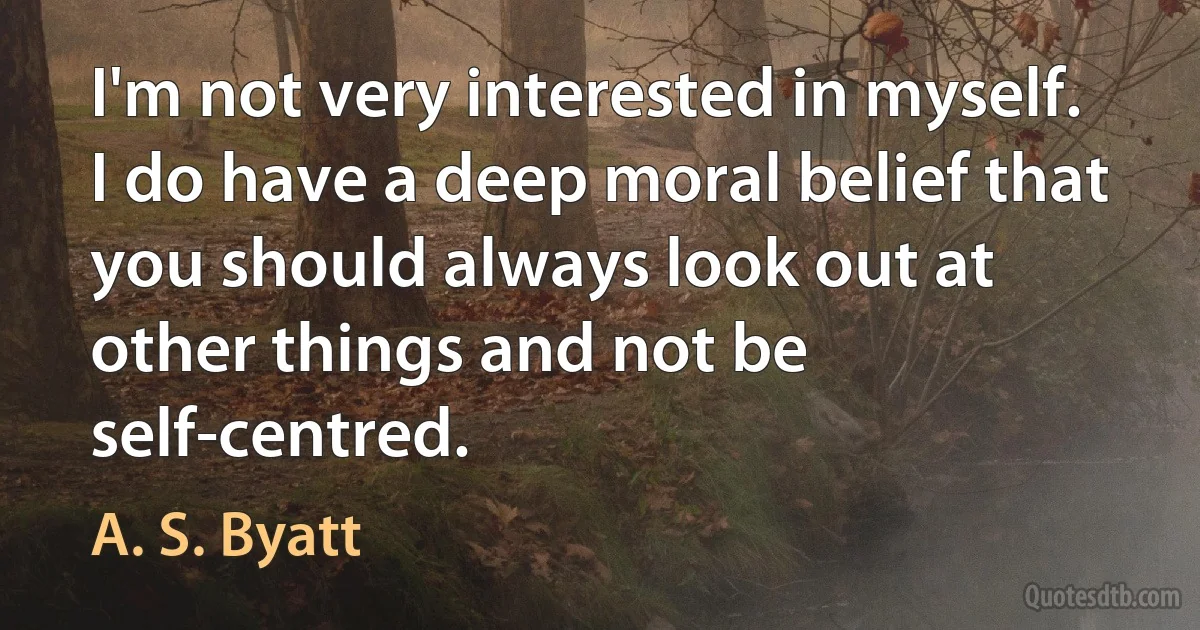 I'm not very interested in myself. I do have a deep moral belief that you should always look out at other things and not be self-centred. (A. S. Byatt)