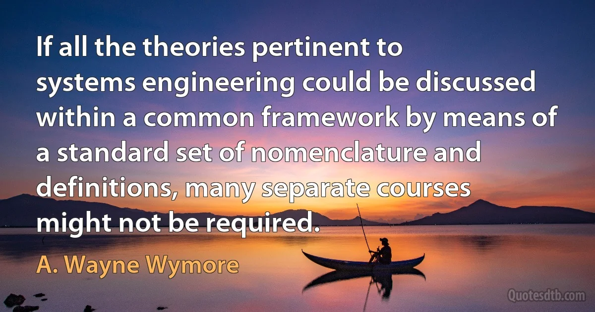 If all the theories pertinent to systems engineering could be discussed within a common framework by means of a standard set of nomenclature and definitions, many separate courses might not be required. (A. Wayne Wymore)