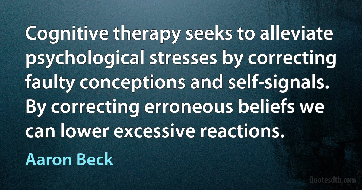 Cognitive therapy seeks to alleviate psychological stresses by correcting faulty conceptions and self-signals. By correcting erroneous beliefs we can lower excessive reactions. (Aaron Beck)