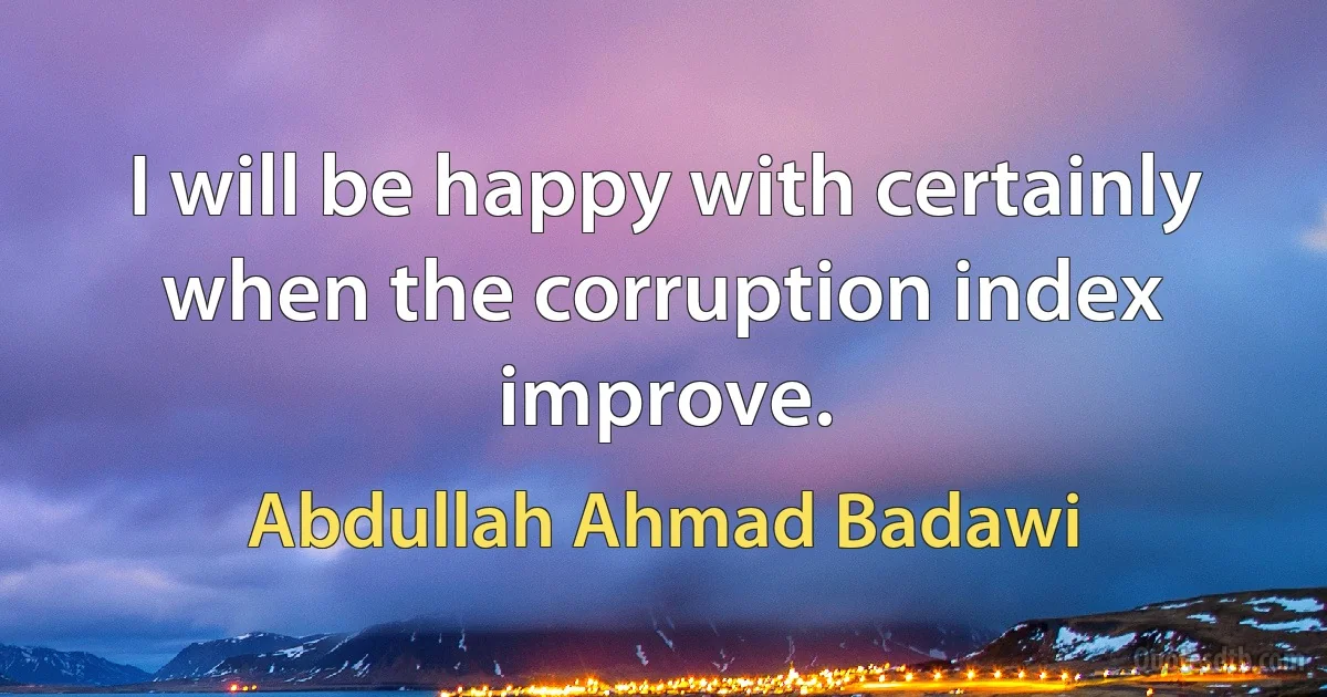 I will be happy with certainly when the corruption index improve. (Abdullah Ahmad Badawi)