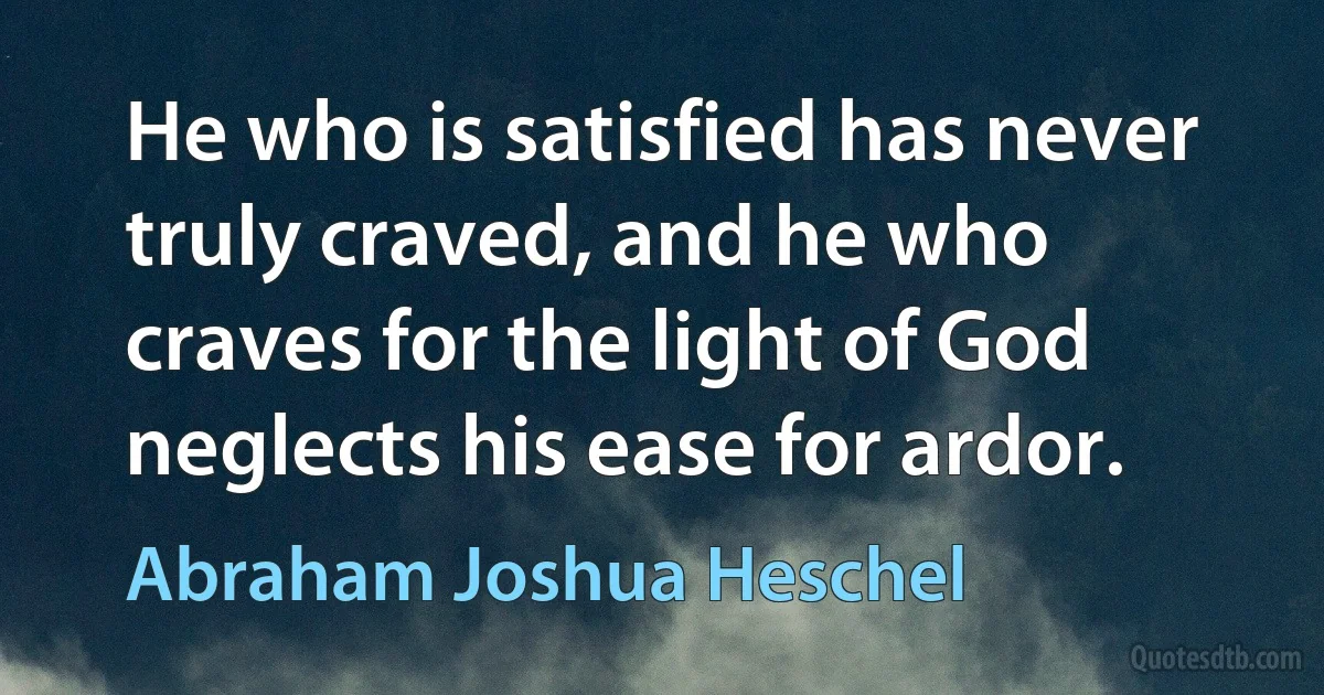 He who is satisfied has never truly craved, and he who craves for the light of God neglects his ease for ardor. (Abraham Joshua Heschel)