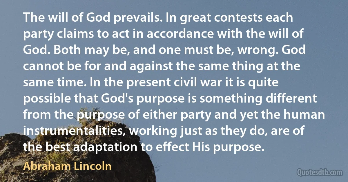 The will of God prevails. In great contests each party claims to act in accordance with the will of God. Both may be, and one must be, wrong. God cannot be for and against the same thing at the same time. In the present civil war it is quite possible that God's purpose is something different from the purpose of either party and yet the human instrumentalities, working just as they do, are of the best adaptation to effect His purpose. (Abraham Lincoln)