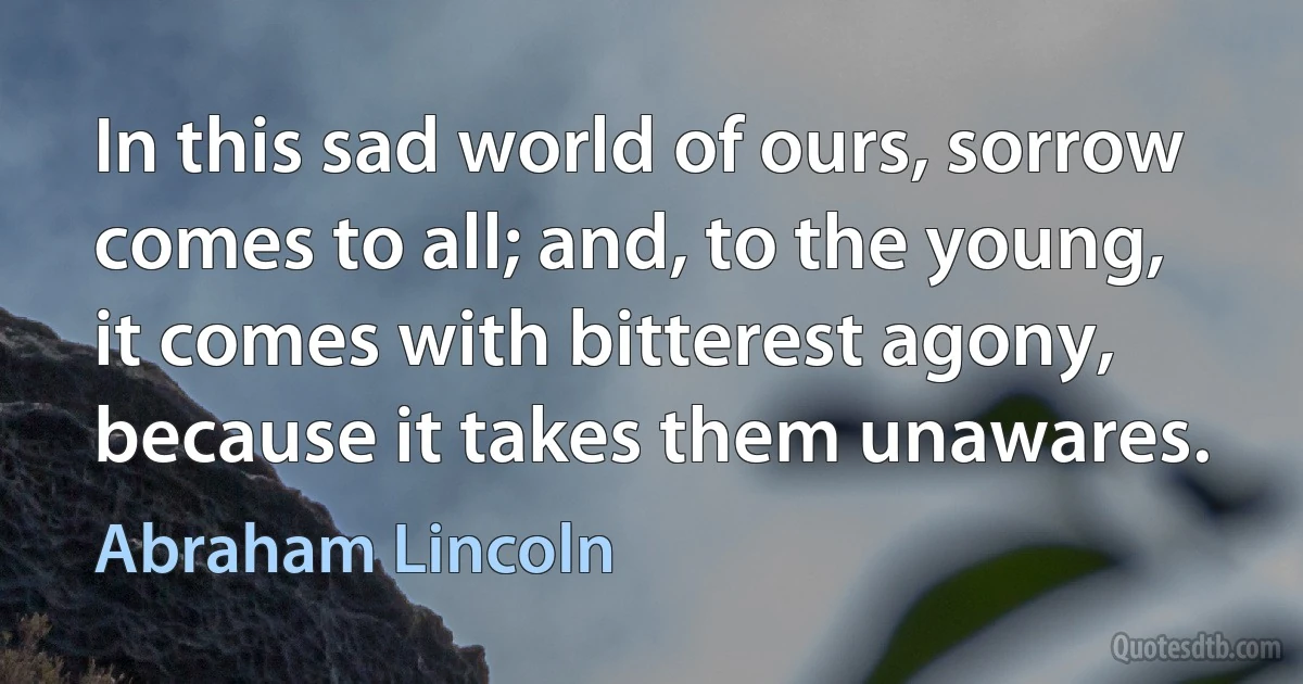 In this sad world of ours, sorrow comes to all; and, to the young, it comes with bitterest agony, because it takes them unawares. (Abraham Lincoln)