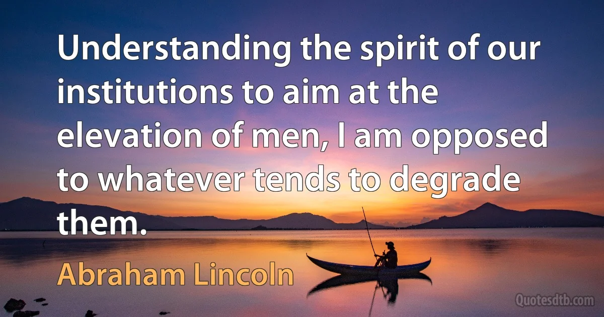 Understanding the spirit of our institutions to aim at the elevation of men, I am opposed to whatever tends to degrade them. (Abraham Lincoln)