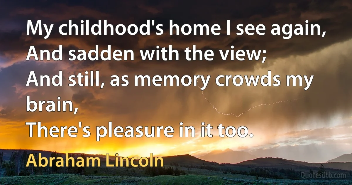 My childhood's home I see again,
And sadden with the view;
And still, as memory crowds my brain,
There's pleasure in it too. (Abraham Lincoln)