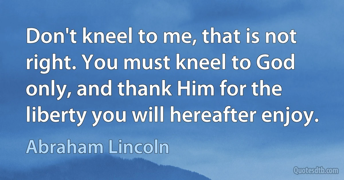 Don't kneel to me, that is not right. You must kneel to God only, and thank Him for the liberty you will hereafter enjoy. (Abraham Lincoln)