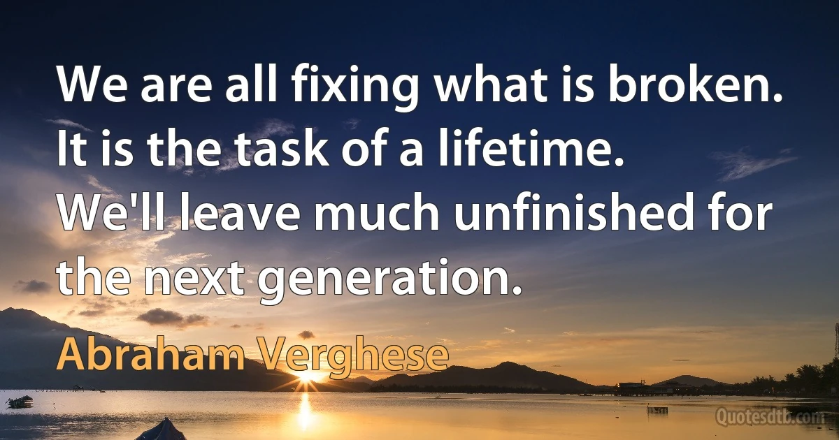 We are all fixing what is broken. It is the task of a lifetime. We'll leave much unfinished for the next generation. (Abraham Verghese)