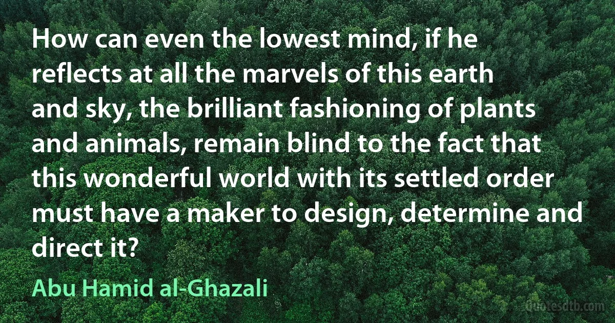 How can even the lowest mind, if he reflects at all the marvels of this earth and sky, the brilliant fashioning of plants and animals, remain blind to the fact that this wonderful world with its settled order must have a maker to design, determine and direct it? (Abu Hamid al-Ghazali)