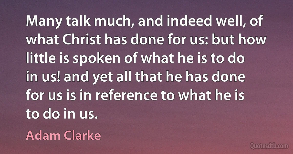 Many talk much, and indeed well, of what Christ has done for us: but how little is spoken of what he is to do in us! and yet all that he has done for us is in reference to what he is to do in us. (Adam Clarke)