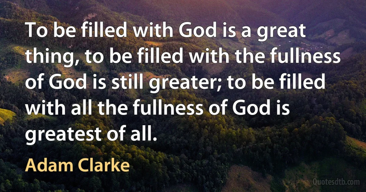 To be filled with God is a great thing, to be filled with the fullness of God is still greater; to be filled with all the fullness of God is greatest of all. (Adam Clarke)