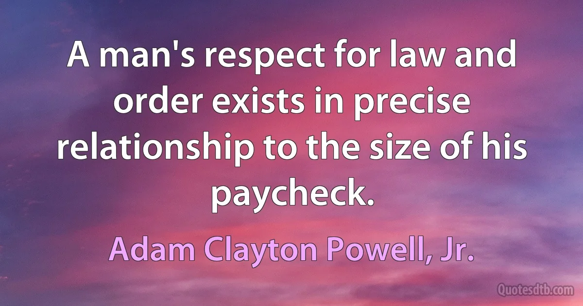 A man's respect for law and order exists in precise relationship to the size of his paycheck. (Adam Clayton Powell, Jr.)