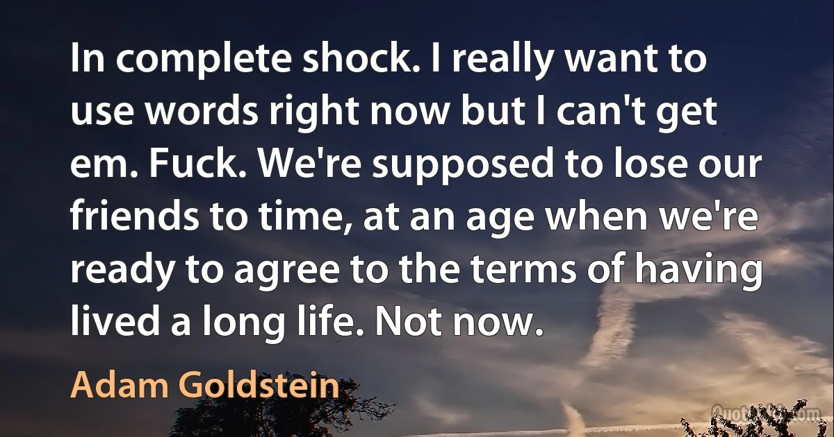 In complete shock. I really want to use words right now but I can't get em. Fuck. We're supposed to lose our friends to time, at an age when we're ready to agree to the terms of having lived a long life. Not now. (Adam Goldstein)