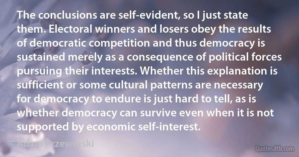 The conclusions are self-evident, so I just state them. Electoral winners and losers obey the results of democratic competition and thus democracy is sustained merely as a consequence of political forces pursuing their interests. Whether this explanation is sufficient or some cultural patterns are necessary for democracy to endure is just hard to tell, as is whether democracy can survive even when it is not supported by economic self-interest. (Adam Przeworski)