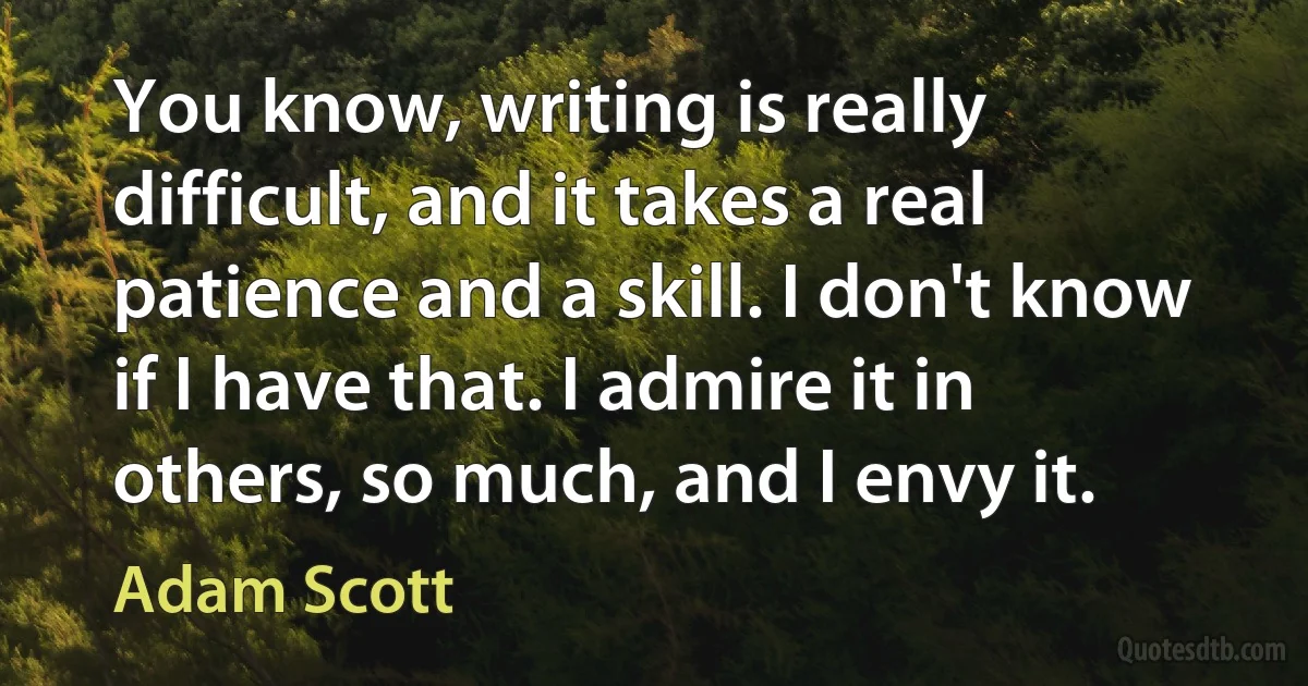 You know, writing is really difficult, and it takes a real patience and a skill. I don't know if I have that. I admire it in others, so much, and I envy it. (Adam Scott)