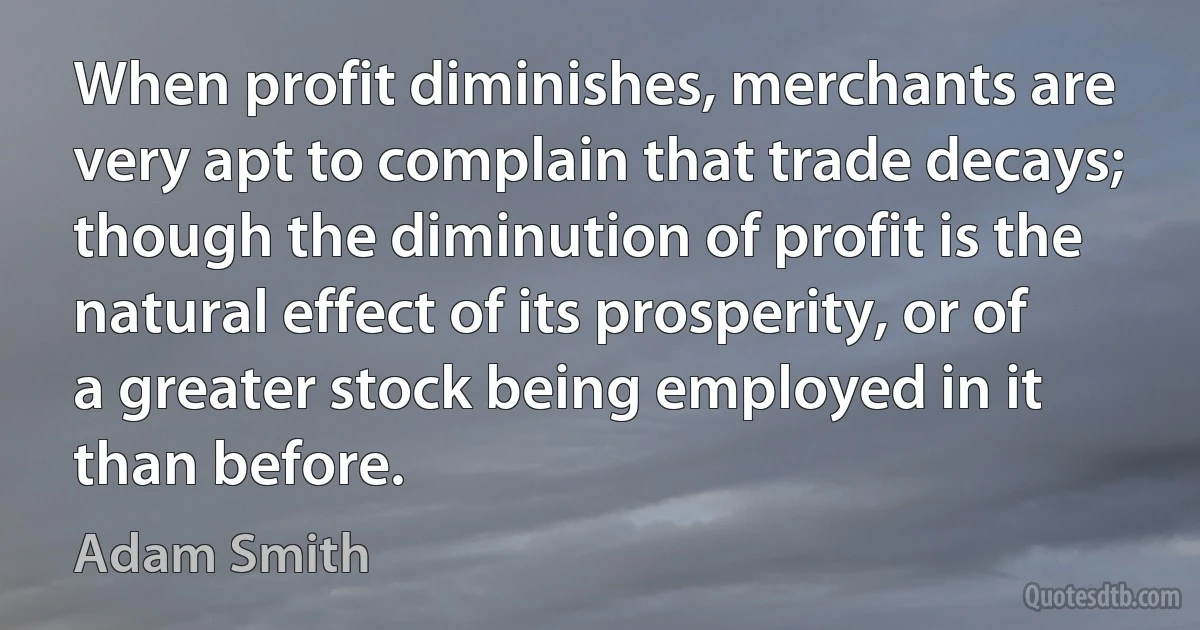 When profit diminishes, merchants are very apt to complain that trade decays; though the diminution of profit is the natural effect of its prosperity, or of a greater stock being employed in it than before. (Adam Smith)