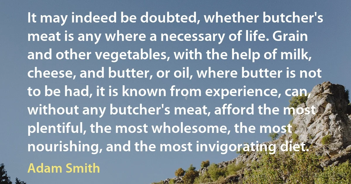 It may indeed be doubted, whether butcher's meat is any where a necessary of life. Grain and other vegetables, with the help of milk, cheese, and butter, or oil, where butter is not to be had, it is known from experience, can, without any butcher's meat, afford the most plentiful, the most wholesome, the most nourishing, and the most invigorating diet. (Adam Smith)