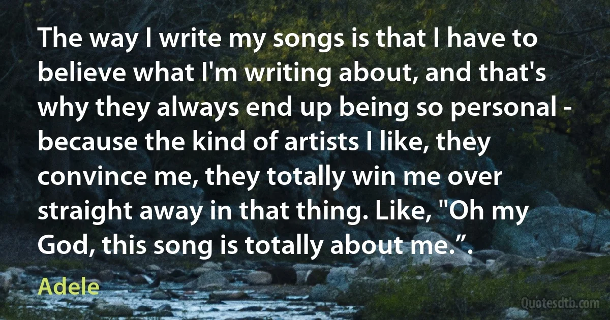 The way I write my songs is that I have to believe what I'm writing about, and that's why they always end up being so personal - because the kind of artists I like, they convince me, they totally win me over straight away in that thing. Like, "Oh my God, this song is totally about me.”. (Adele)