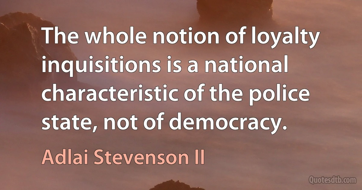 The whole notion of loyalty inquisitions is a national characteristic of the police state, not of democracy. (Adlai Stevenson II)