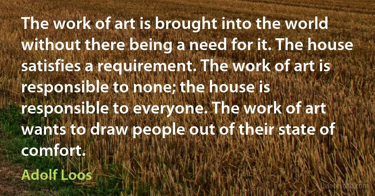 The work of art is brought into the world without there being a need for it. The house satisfies a requirement. The work of art is responsible to none; the house is responsible to everyone. The work of art wants to draw people out of their state of comfort. (Adolf Loos)