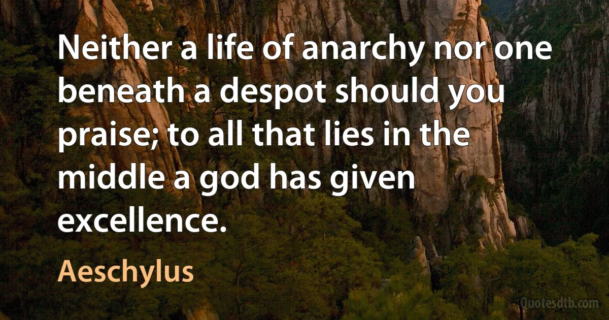 Neither a life of anarchy nor one beneath a despot should you praise; to all that lies in the middle a god has given excellence. (Aeschylus)