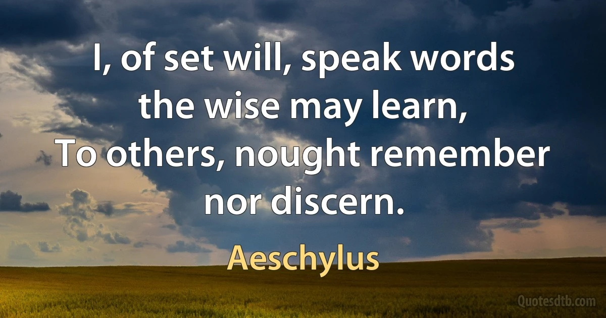 I, of set will, speak words the wise may learn,
To others, nought remember nor discern. (Aeschylus)