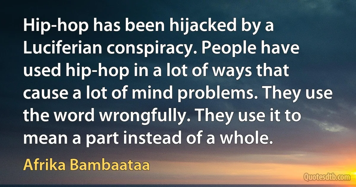 Hip-hop has been hijacked by a Luciferian conspiracy. People have used hip-hop in a lot of ways that cause a lot of mind problems. They use the word wrongfully. They use it to mean a part instead of a whole. (Afrika Bambaataa)